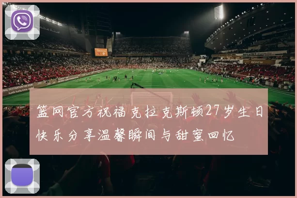 篮网官方祝福克拉克斯顿27岁生日快乐分享温馨瞬间与甜蜜回忆