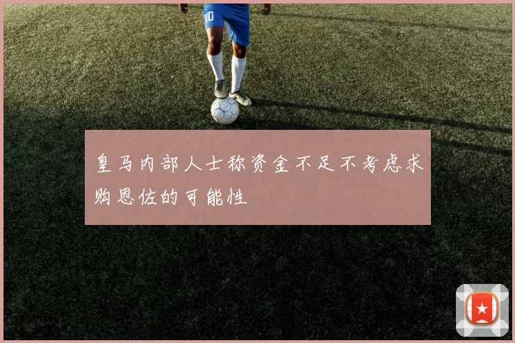 皇马内部人士称资金不足不考虑求购恩佐的可能性