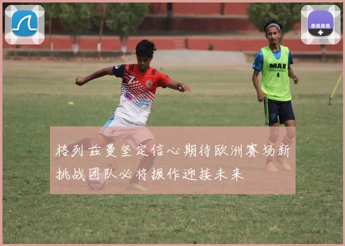 格列兹曼坚定信心期待欧洲赛场新挑战团队必将振作迎接未来