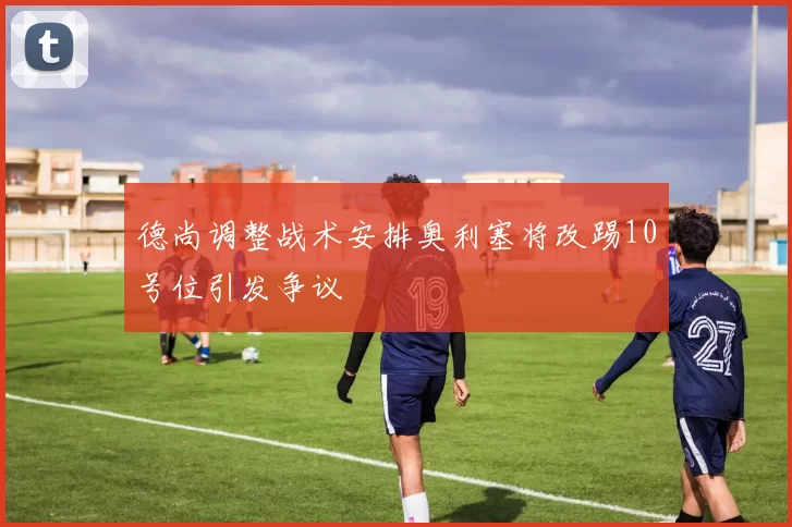 德尚调整战术安排奥利塞将改踢10号位引发争议