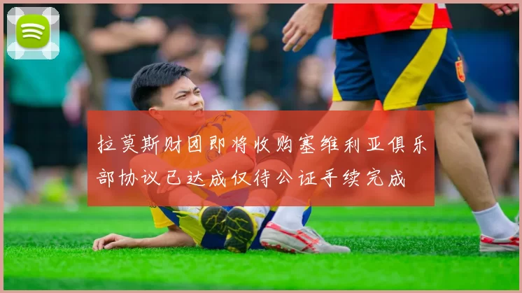 拉莫斯财团即将收购塞维利亚俱乐部协议已达成仅待公证手续完成