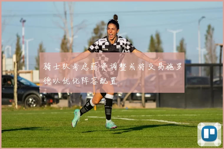 骑士队考虑薪资调整或将交易施罗德以优化阵容配置