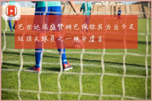 巴尔达诺盛赞姆巴佩称其为当今足坛顶尖球员之一绝非虚言