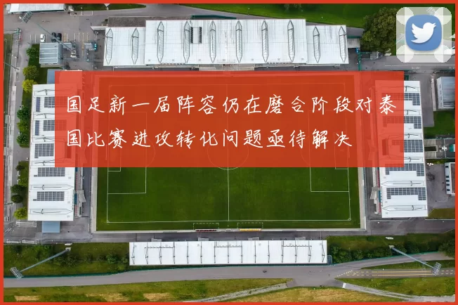 国足新一届阵容仍在磨合阶段对泰国比赛进攻转化问题亟待解决