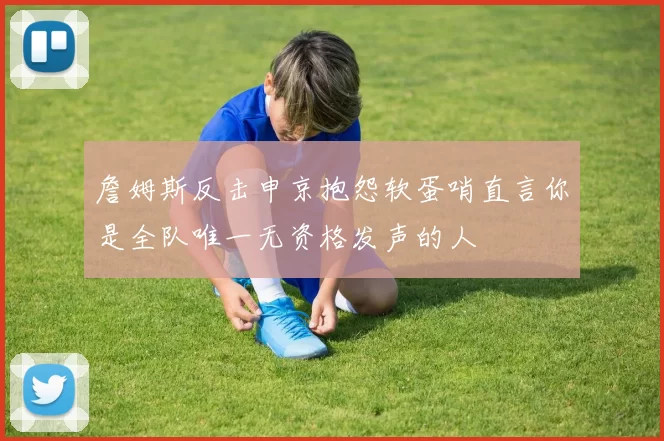 詹姆斯反击申京抱怨软蛋哨直言你是全队唯一无资格发声的人