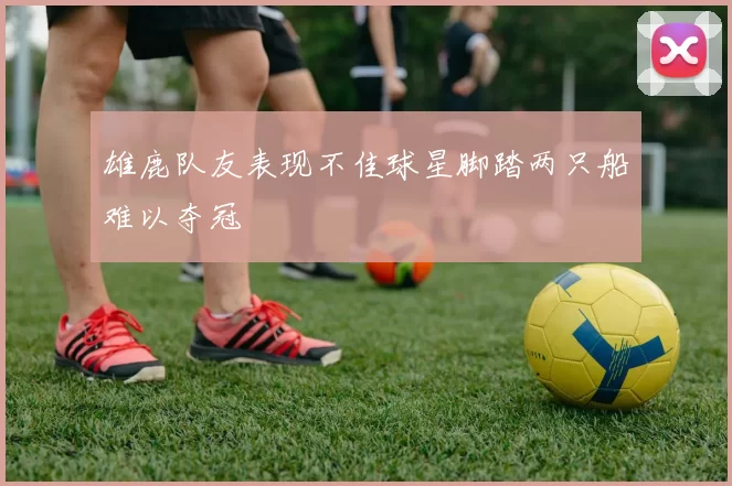 雄鹿队友表现不佳球星脚踏两只船难以夺冠