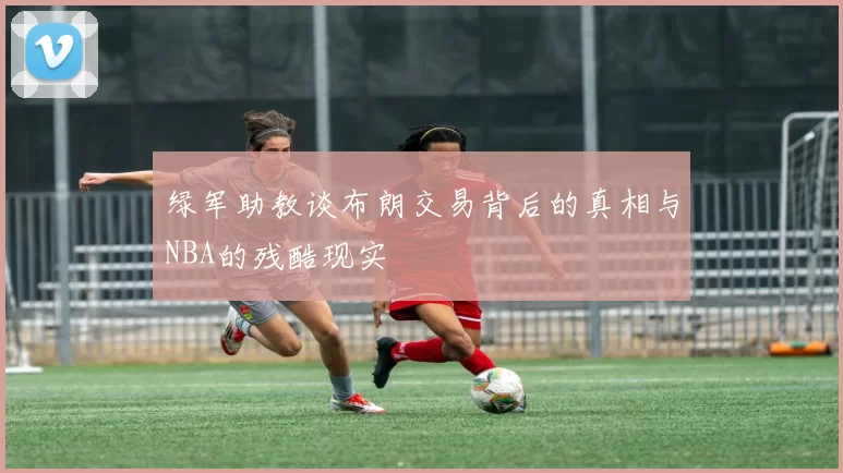 绿军助教谈布朗交易背后的真相与NBA的残酷现实
