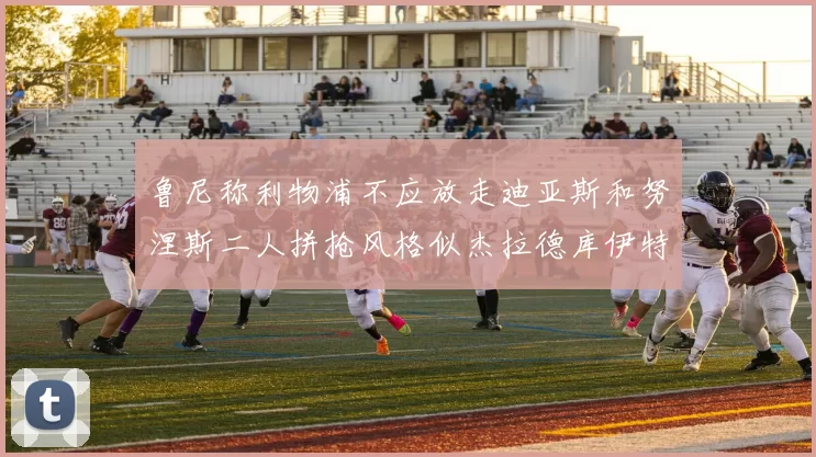 鲁尼称利物浦不应放走迪亚斯和努涅斯二人拼抢风格似杰拉德库伊特