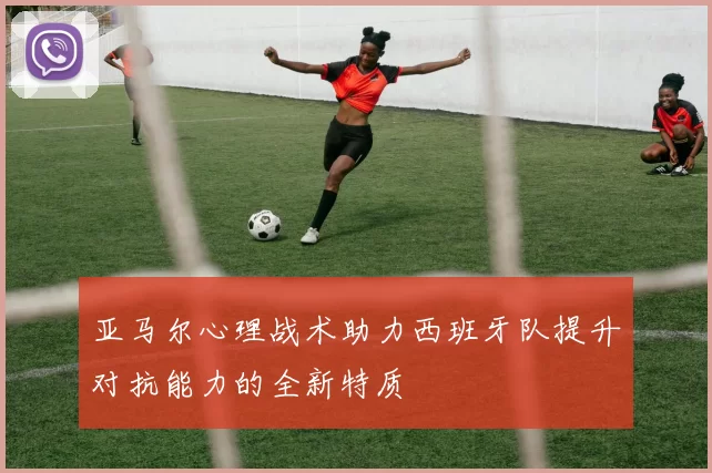 亚马尔心理战术助力西班牙队提升对抗能力的全新特质