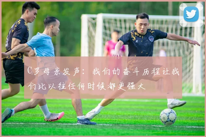 C罗母亲发声：我们的奋斗历程让我们比以往任何时候都更强大