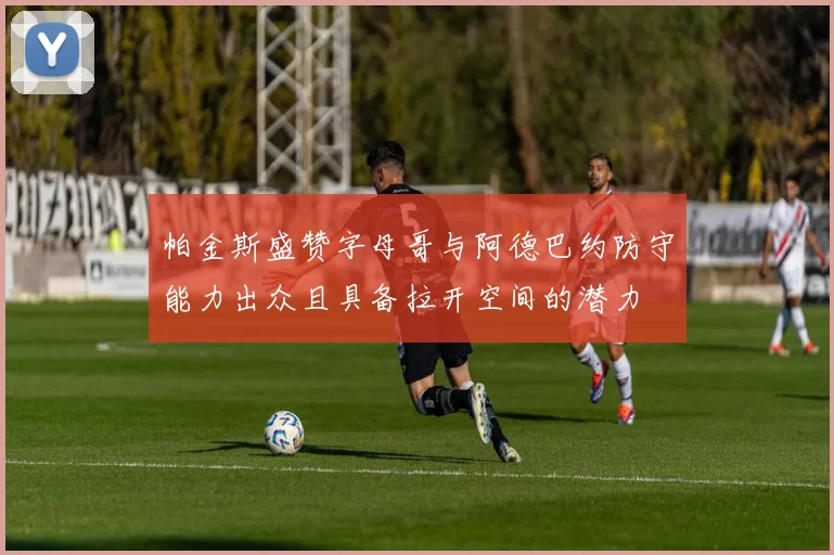 帕金斯盛赞字母哥与阿德巴约防守能力出众且具备拉开空间的潜力