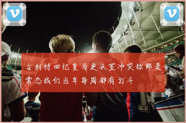 古利特回忆皇马更衣室冲突称那是常态我们当年每周都有打斗