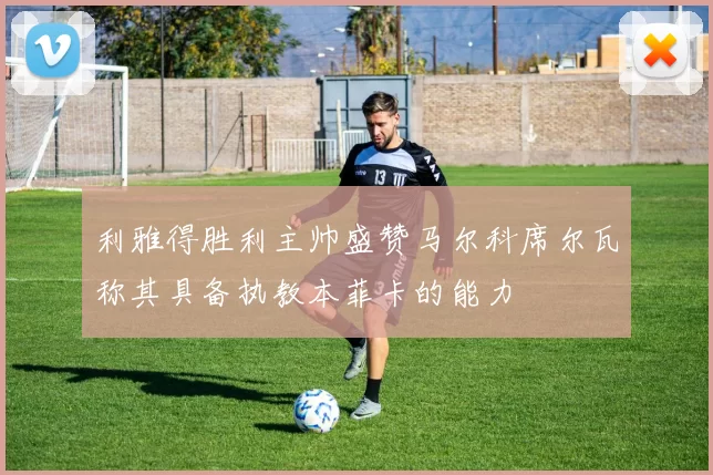 利雅得胜利主帅盛赞马尔科席尔瓦称其具备执教本菲卡的能力