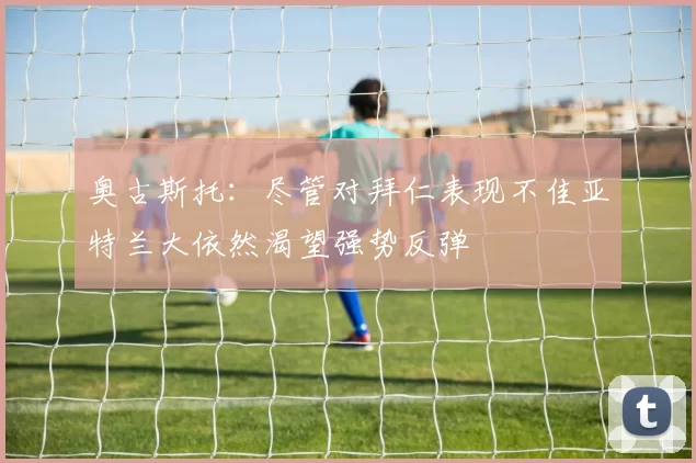 奥古斯托：尽管对拜仁表现不佳亚特兰大依然渴望强势反弹