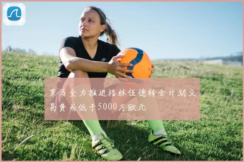 罗马全力推进格林伍德转会计划交易费或低于5000万欧元