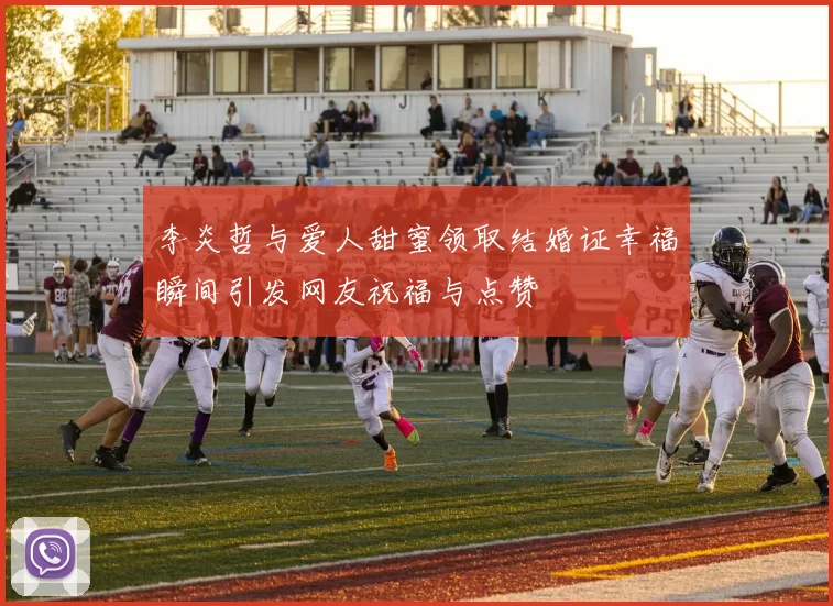 李炎哲与爱人甜蜜领取结婚证幸福瞬间引发网友祝福与点赞