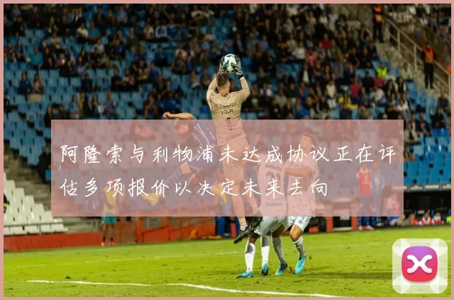 阿隆索与利物浦未达成协议正在评估多项报价以决定未来去向