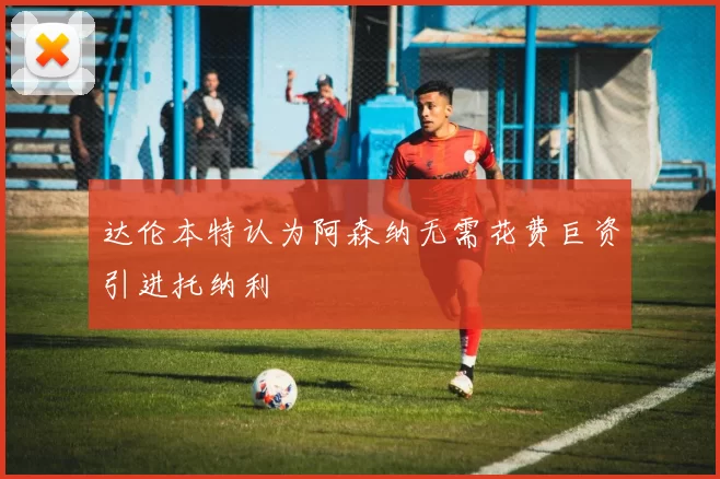 达伦本特认为阿森纳无需花费巨资引进托纳利
