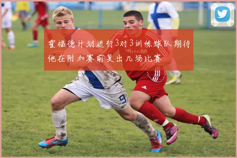 霍福德计划进行3对3训练球队期待他在附加赛前复出几场比赛
