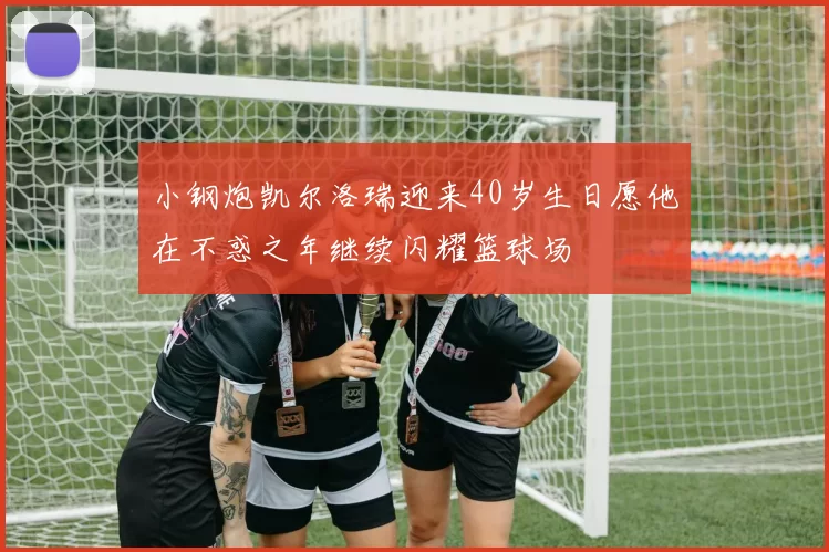 小钢炮凯尔洛瑞迎来40岁生日愿他在不惑之年继续闪耀篮球场