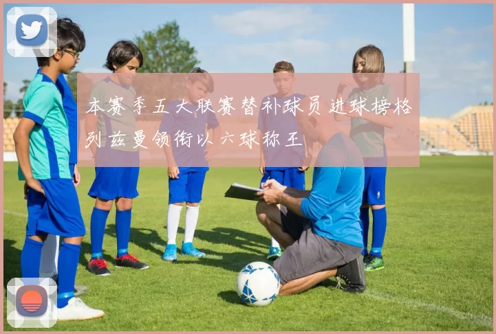 本赛季五大联赛替补球员进球榜格列兹曼领衔以六球称王