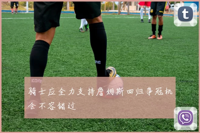 骑士应全力支持詹姆斯回归争冠机会不容错过