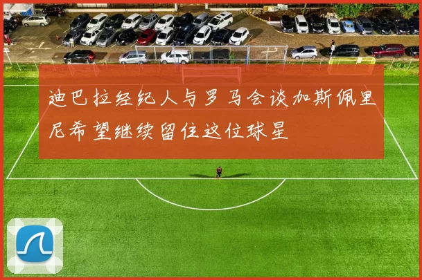 迪巴拉经纪人与罗马会谈加斯佩里尼希望继续留住这位球星