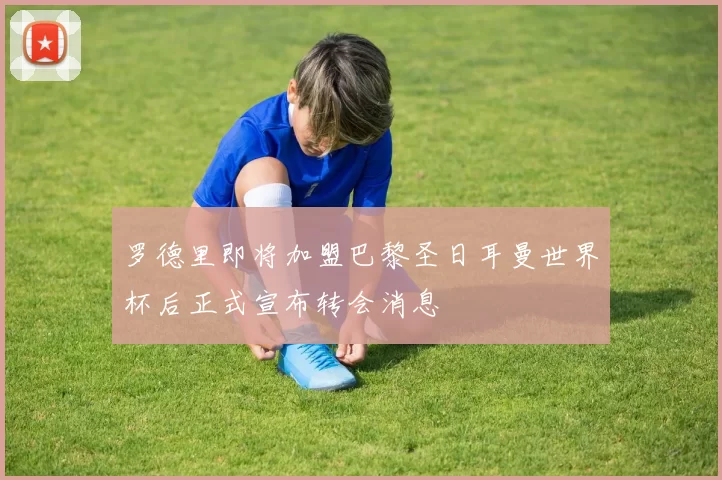 罗德里即将加盟巴黎圣日耳曼世界杯后正式宣布转会消息