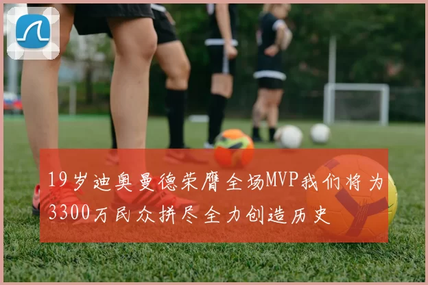 19岁迪奥曼德荣膺全场MVP我们将为3300万民众拼尽全力创造历史