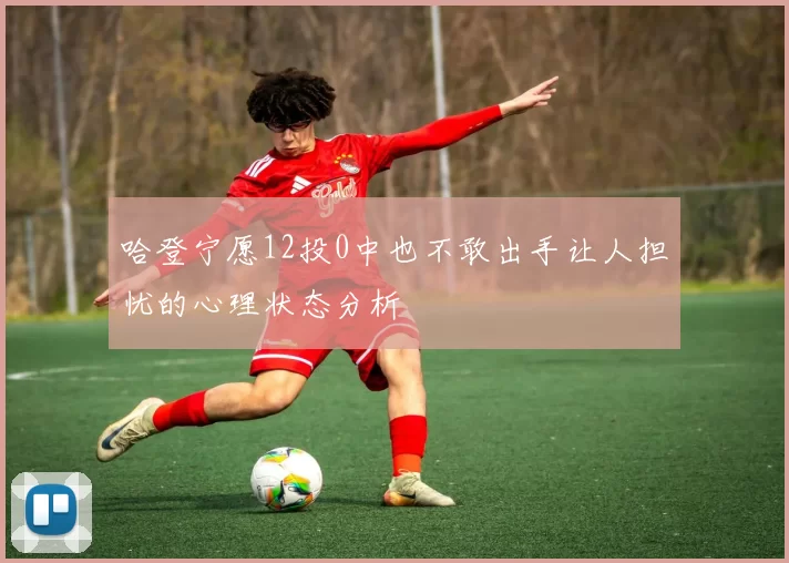 哈登宁愿12投0中也不敢出手让人担忧的心理状态分析